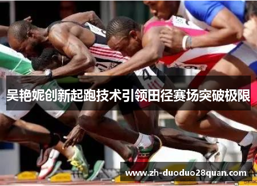 吴艳妮创新起跑技术引领田径赛场突破极限 吴艳妮创新起跑技术引领田径赛场突破极限